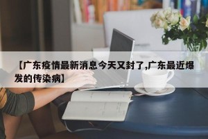 【广东疫情最新消息今天又封了,广东最近爆发的传染病】