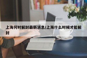 上海何时解封最新消息/上海什么时候才能解封