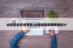山西最新疫情更新/山西最新疫情数据统计