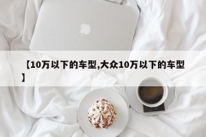 【10万以下的车型,大众10万以下的车型】
