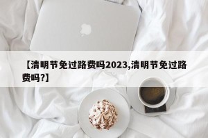 【清明节免过路费吗2023,清明节免过路费吗?】