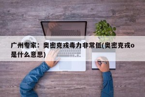 广州专家：奥密克戎毒力非常低(奥密克戎o是什么意思)