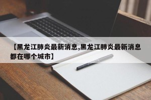 【黑龙江肺炎最新消息,黑龙江肺炎最新消息都在哪个城市】