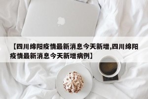 【四川绵阳疫情最新消息今天新增,四川绵阳疫情最新消息今天新增病例】
