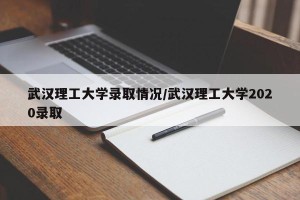 武汉理工大学录取情况/武汉理工大学2020录取