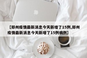 【郑州疫情最新消息今天新增了15例,郑州疫情最新消息今天新增了15例病例】