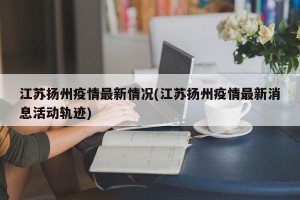 江苏扬州疫情最新情况(江苏扬州疫情最新消息活动轨迹)