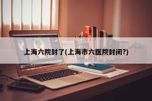 上海六院封了(上海市六医院封闭?)