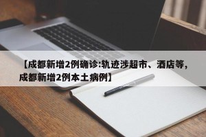 【成都新增2例确诊:轨迹涉超市、酒店等,成都新增2例本土病例】