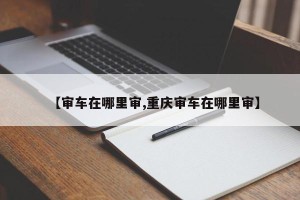 【审车在哪里审,重庆审车在哪里审】