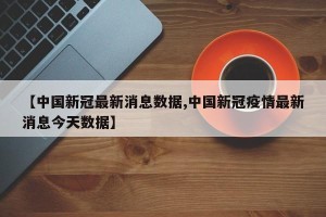 【中国新冠最新消息数据,中国新冠疫情最新消息今天数据】