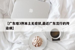 【广东增3例本土无症状,最近广东流行的传染病】