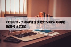 郑州新增2例确诊轨迹涉地铁5号线(郑州地铁五号线灾情)