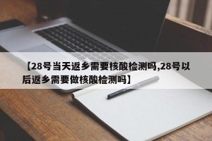 【28号当天返乡需要核酸检测吗,28号以后返乡需要做核酸检测吗】