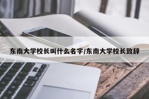 东南大学校长叫什么名字/东南大学校长致辞