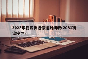 2023年物流快递停运时间表(2031物流停运)