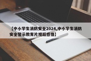 【中小学生消防安全2024,中小学生消防安全警示教育片观后感悟】
