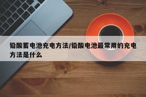铅酸蓄电池充电方法/铅酸电池最常用的充电方法是什么
